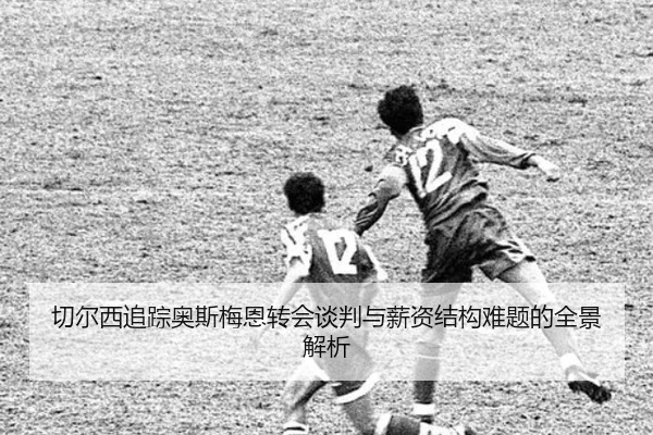 切尔西追踪奥斯梅恩转会谈判与薪资结构难题的全景解析