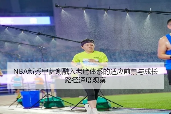 NBA新秀里萨谢融入老鹰体系的适应前景与成长路径深度观察