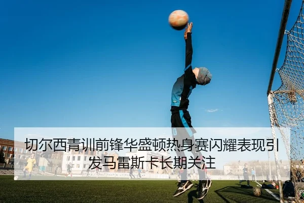 切尔西青训前锋华盛顿热身赛闪耀表现引发马雷斯卡长期关注